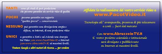 TANTI sono gli studi di post produzione che possono garantire un servizio video di qualit.
POCHI possono garantire un rapporto qualit-prezzo ... concorrenziale.
NESSUNO pu rantire una divulgazione ampia e diffusa, su internet, di una produzione video.
UNICI a garantire a Enti e ad Aziende una sinergia tra Video e Internet ai massimi livelli.
Affidate la realizzazione del vostro servizio video a www.pacotvideo.it.
Tecnologia all'avanguardia, presenza di pi telecamere a costi ... fuori dal mercato.
Con www.AbruzzoinTV.it il vostro prodotto aziendale o istituzionale sar divulgato e pubblicizzato su internet ai massimi livelli.
